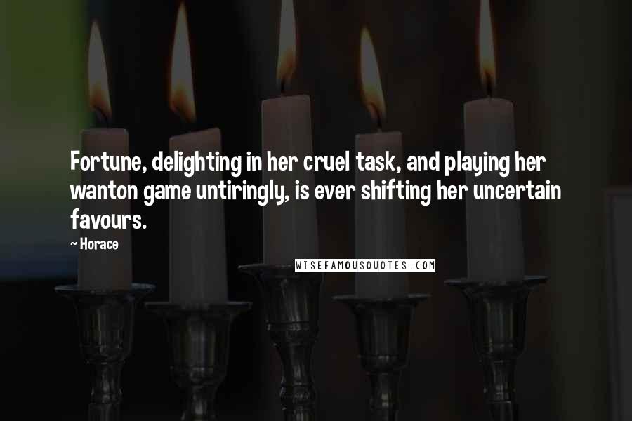 Horace Quotes: Fortune, delighting in her cruel task, and playing her wanton game untiringly, is ever shifting her uncertain favours.
