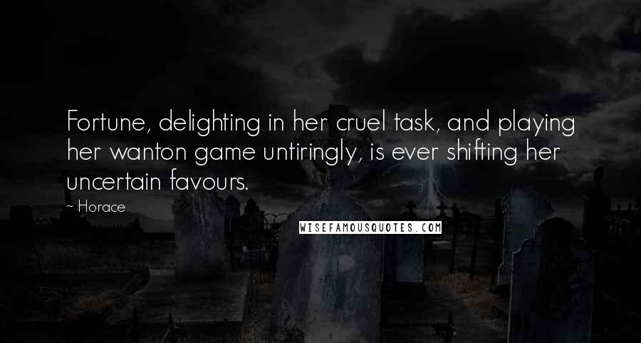 Horace Quotes: Fortune, delighting in her cruel task, and playing her wanton game untiringly, is ever shifting her uncertain favours.