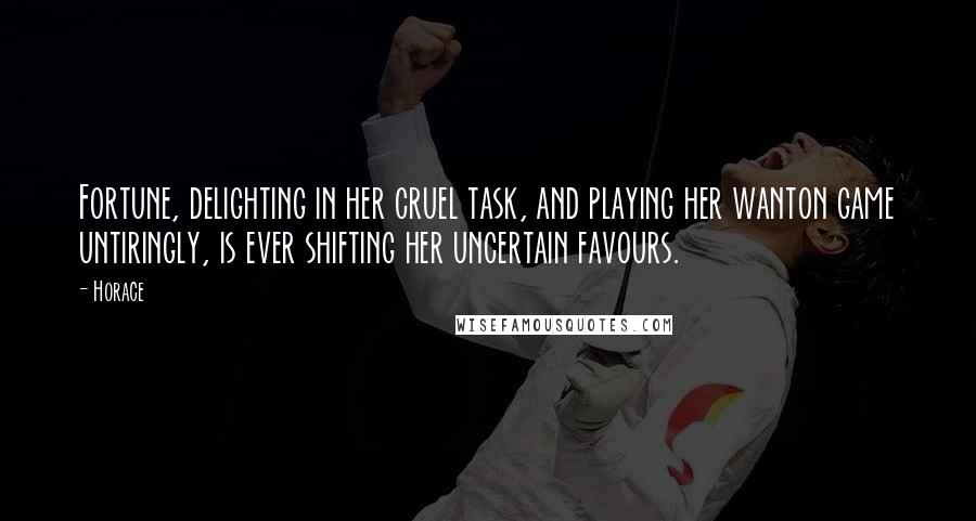 Horace Quotes: Fortune, delighting in her cruel task, and playing her wanton game untiringly, is ever shifting her uncertain favours.