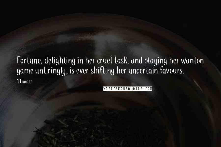 Horace Quotes: Fortune, delighting in her cruel task, and playing her wanton game untiringly, is ever shifting her uncertain favours.