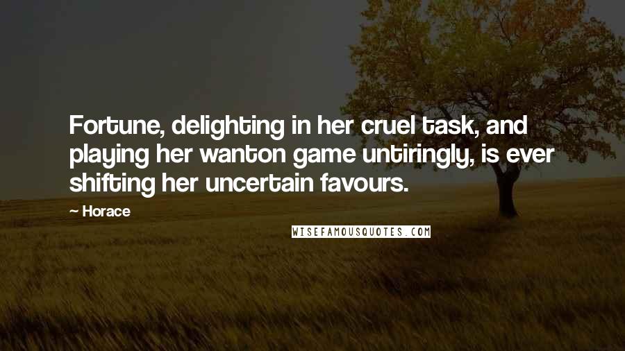 Horace Quotes: Fortune, delighting in her cruel task, and playing her wanton game untiringly, is ever shifting her uncertain favours.