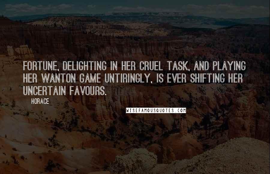 Horace Quotes: Fortune, delighting in her cruel task, and playing her wanton game untiringly, is ever shifting her uncertain favours.