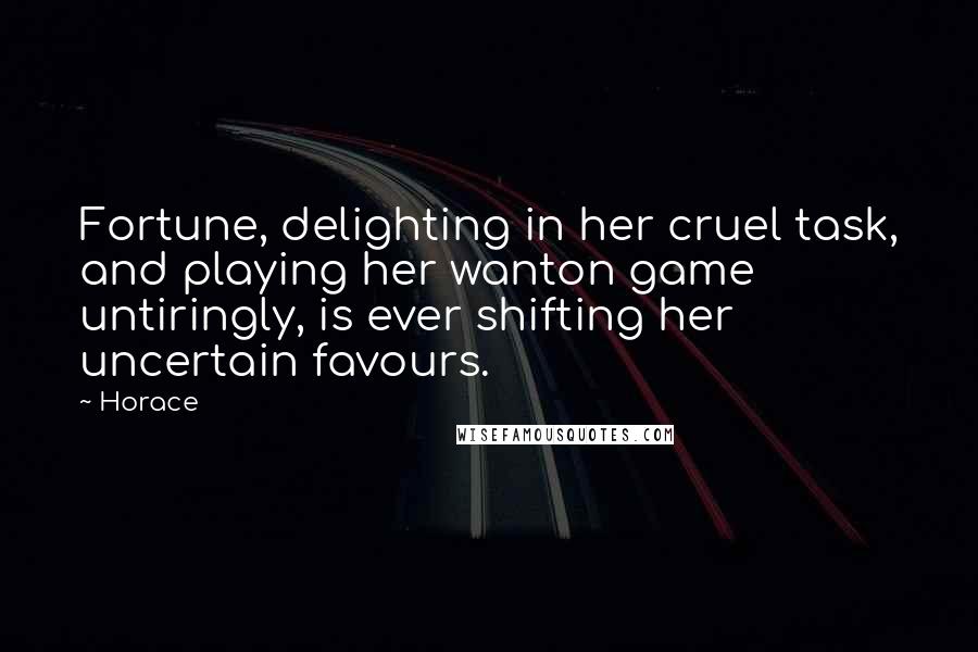 Horace Quotes: Fortune, delighting in her cruel task, and playing her wanton game untiringly, is ever shifting her uncertain favours.