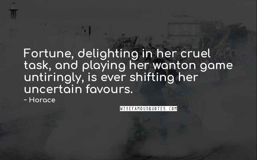 Horace Quotes: Fortune, delighting in her cruel task, and playing her wanton game untiringly, is ever shifting her uncertain favours.