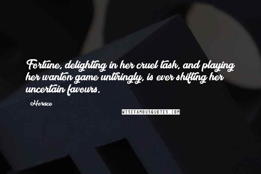 Horace Quotes: Fortune, delighting in her cruel task, and playing her wanton game untiringly, is ever shifting her uncertain favours.