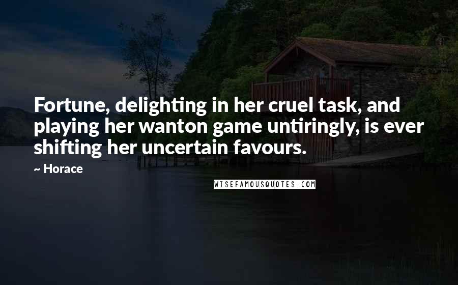 Horace Quotes: Fortune, delighting in her cruel task, and playing her wanton game untiringly, is ever shifting her uncertain favours.