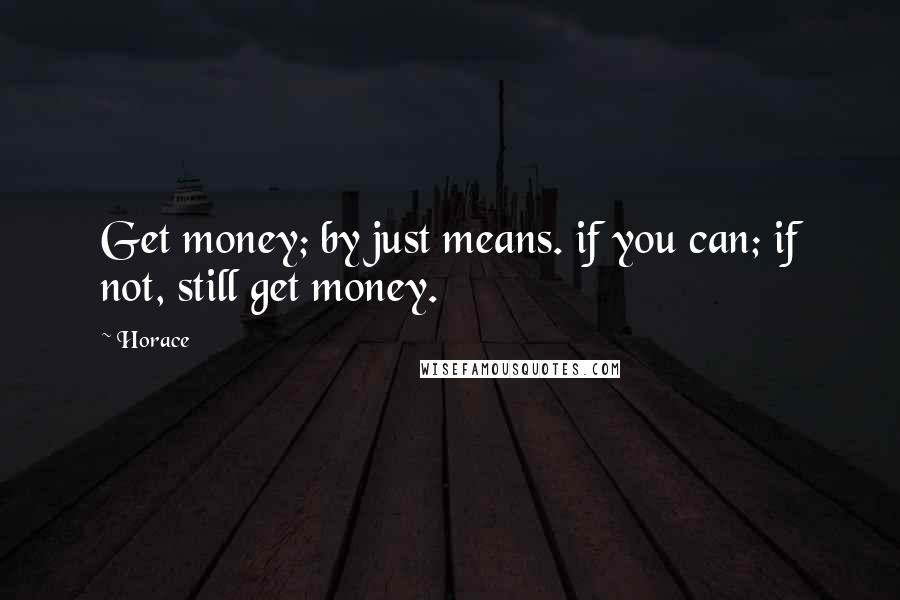 Horace Quotes: Get money; by just means. if you can; if not, still get money.