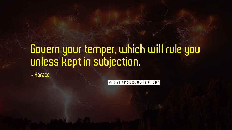 Horace Quotes: Govern your temper, which will rule you unless kept in subjection.
