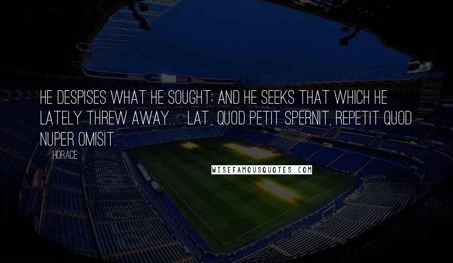 Horace Quotes: He despises what he sought; and he seeks that which he lately threw away.[Lat., Quod petit spernit, repetit quod nuper omisit.]