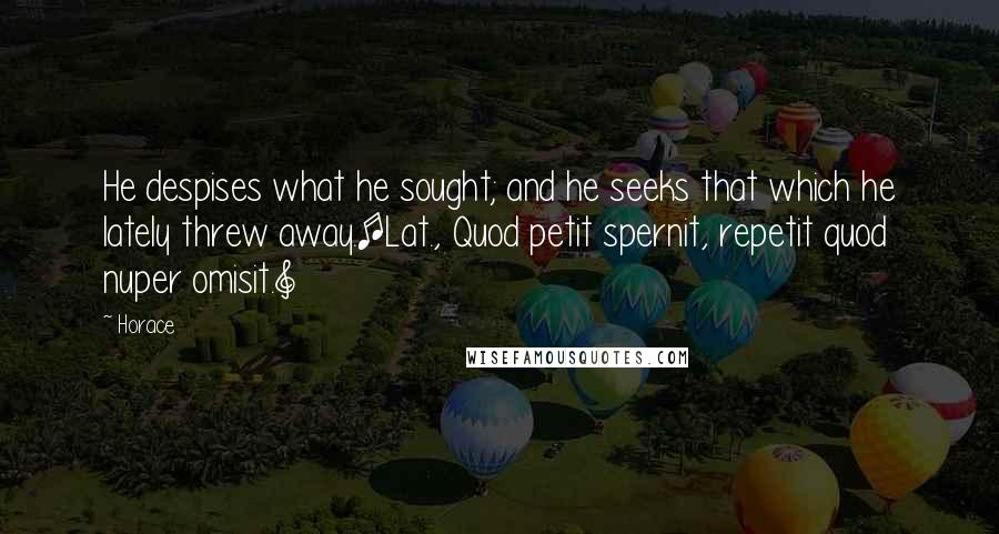 Horace Quotes: He despises what he sought; and he seeks that which he lately threw away.[Lat., Quod petit spernit, repetit quod nuper omisit.]