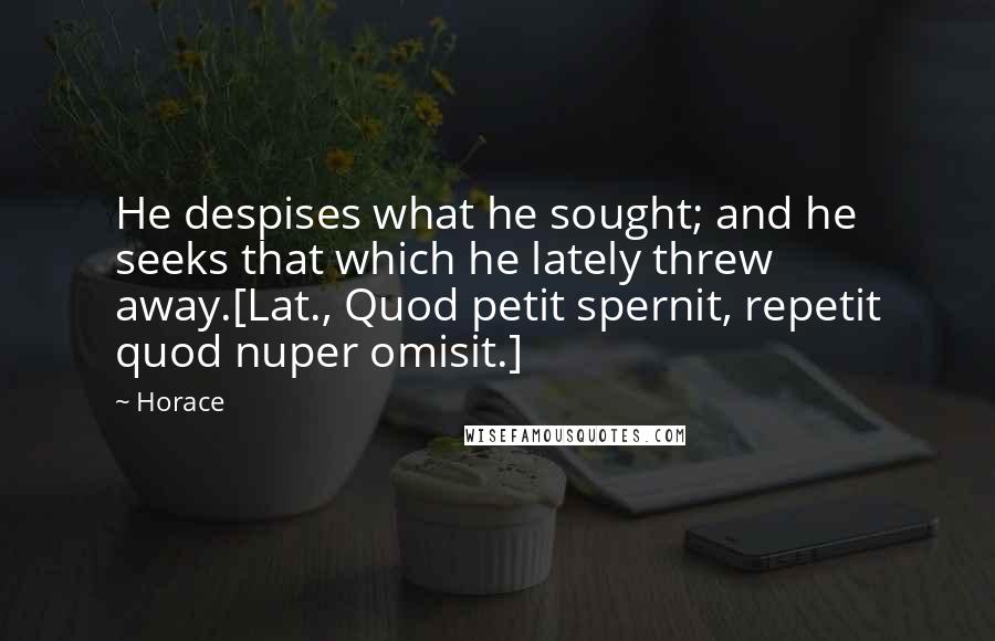 Horace Quotes: He despises what he sought; and he seeks that which he lately threw away.[Lat., Quod petit spernit, repetit quod nuper omisit.]