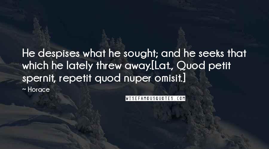 Horace Quotes: He despises what he sought; and he seeks that which he lately threw away.[Lat., Quod petit spernit, repetit quod nuper omisit.]