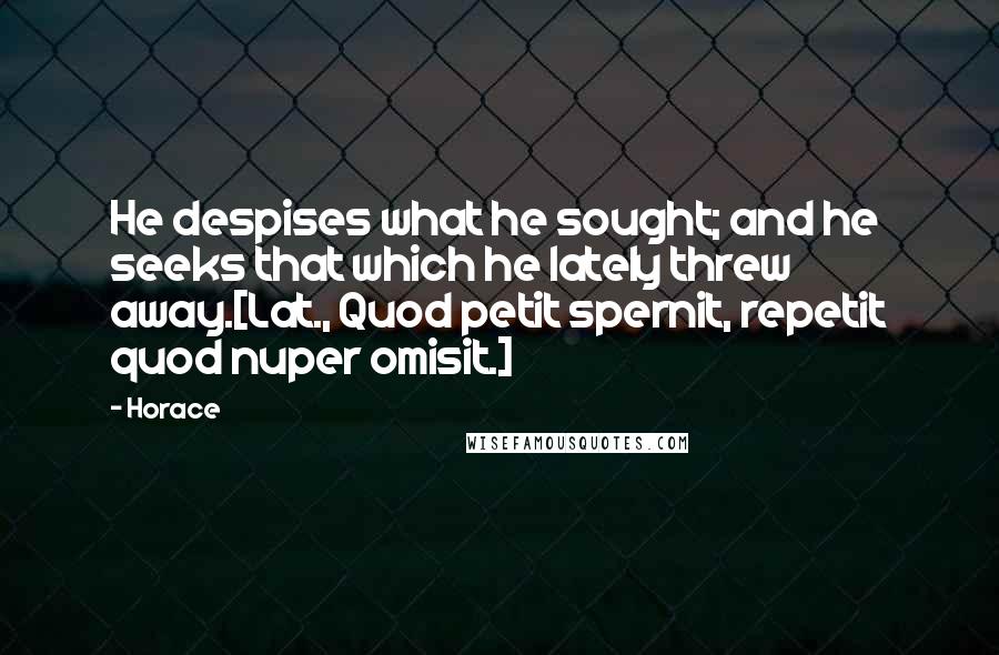 Horace Quotes: He despises what he sought; and he seeks that which he lately threw away.[Lat., Quod petit spernit, repetit quod nuper omisit.]