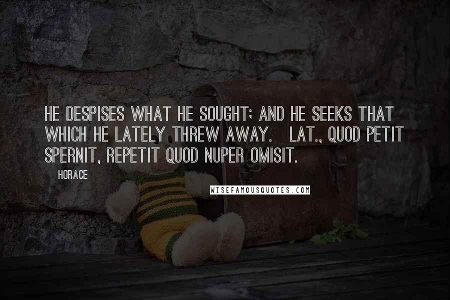 Horace Quotes: He despises what he sought; and he seeks that which he lately threw away.[Lat., Quod petit spernit, repetit quod nuper omisit.]