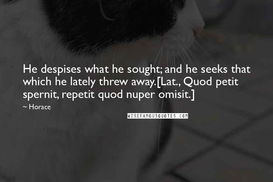 Horace Quotes: He despises what he sought; and he seeks that which he lately threw away.[Lat., Quod petit spernit, repetit quod nuper omisit.]