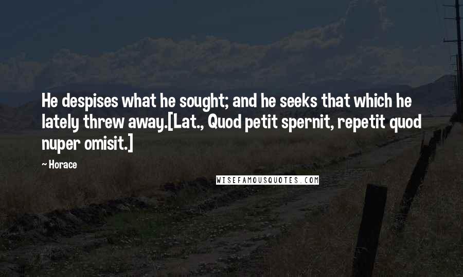 Horace Quotes: He despises what he sought; and he seeks that which he lately threw away.[Lat., Quod petit spernit, repetit quod nuper omisit.]