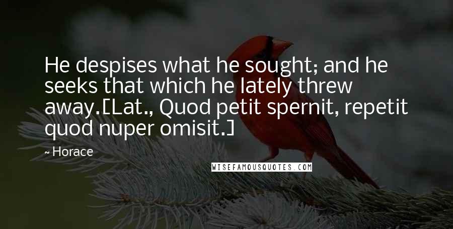 Horace Quotes: He despises what he sought; and he seeks that which he lately threw away.[Lat., Quod petit spernit, repetit quod nuper omisit.]