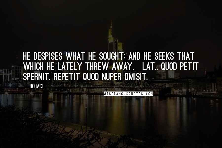 Horace Quotes: He despises what he sought; and he seeks that which he lately threw away.[Lat., Quod petit spernit, repetit quod nuper omisit.]