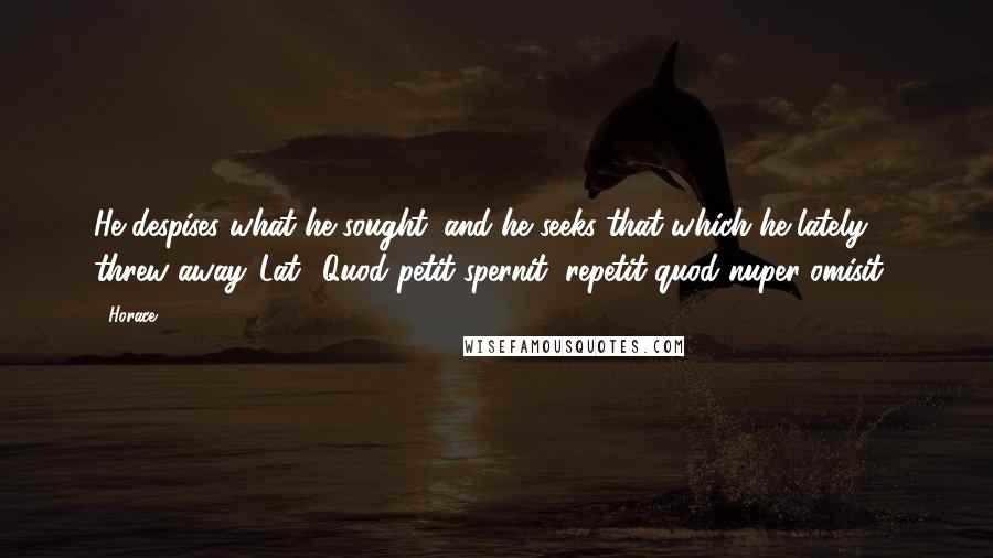 Horace Quotes: He despises what he sought; and he seeks that which he lately threw away.[Lat., Quod petit spernit, repetit quod nuper omisit.]