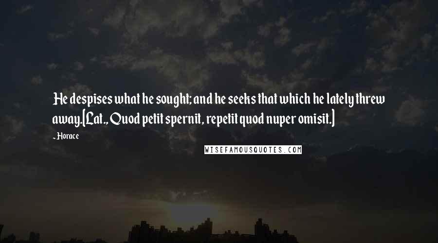 Horace Quotes: He despises what he sought; and he seeks that which he lately threw away.[Lat., Quod petit spernit, repetit quod nuper omisit.]