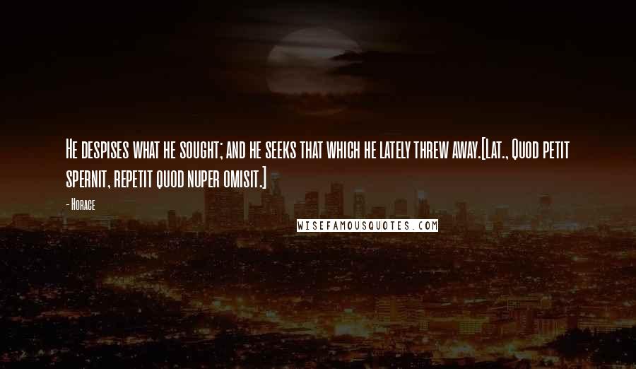 Horace Quotes: He despises what he sought; and he seeks that which he lately threw away.[Lat., Quod petit spernit, repetit quod nuper omisit.]