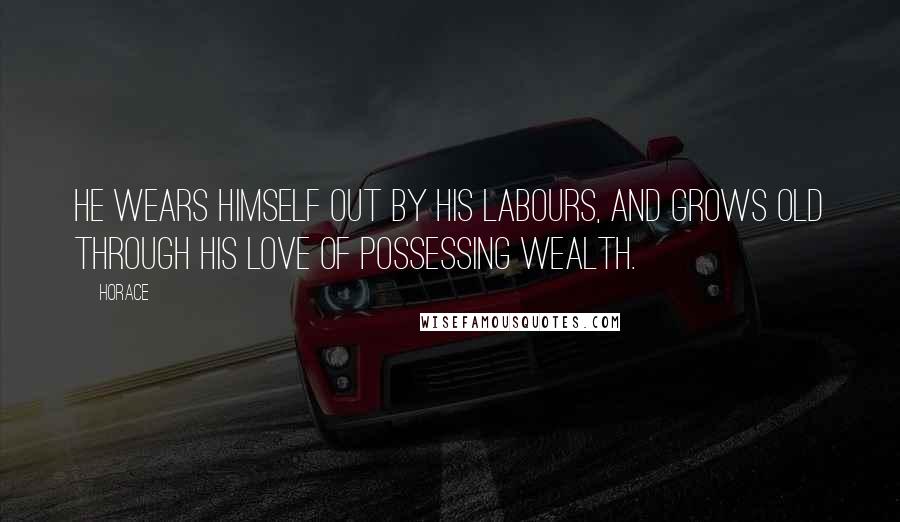 Horace Quotes: He wears himself out by his labours, and grows old through his love of possessing wealth.