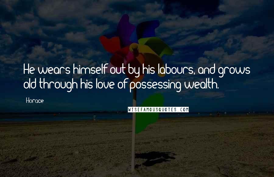 Horace Quotes: He wears himself out by his labours, and grows old through his love of possessing wealth.