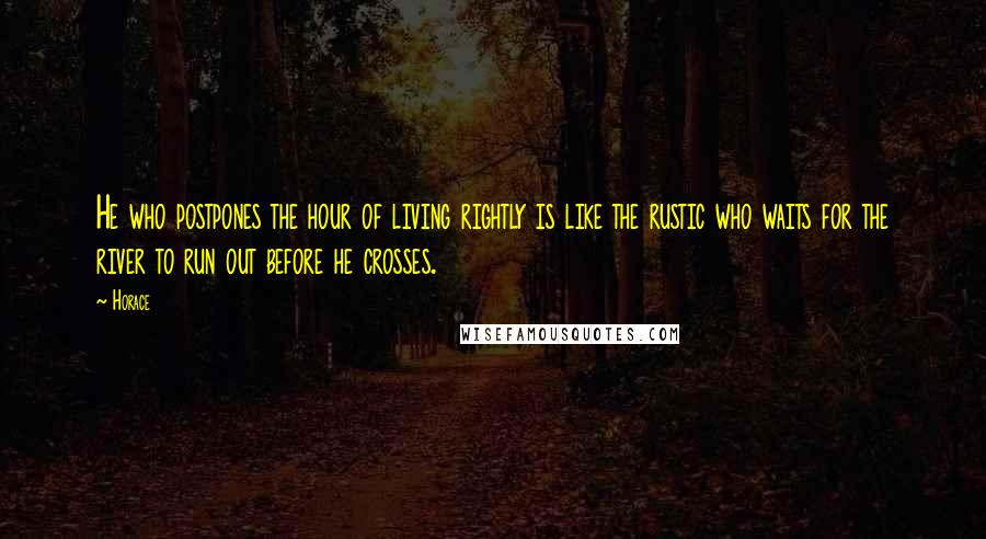 Horace Quotes: He who postpones the hour of living rightly is like the rustic who waits for the river to run out before he crosses.