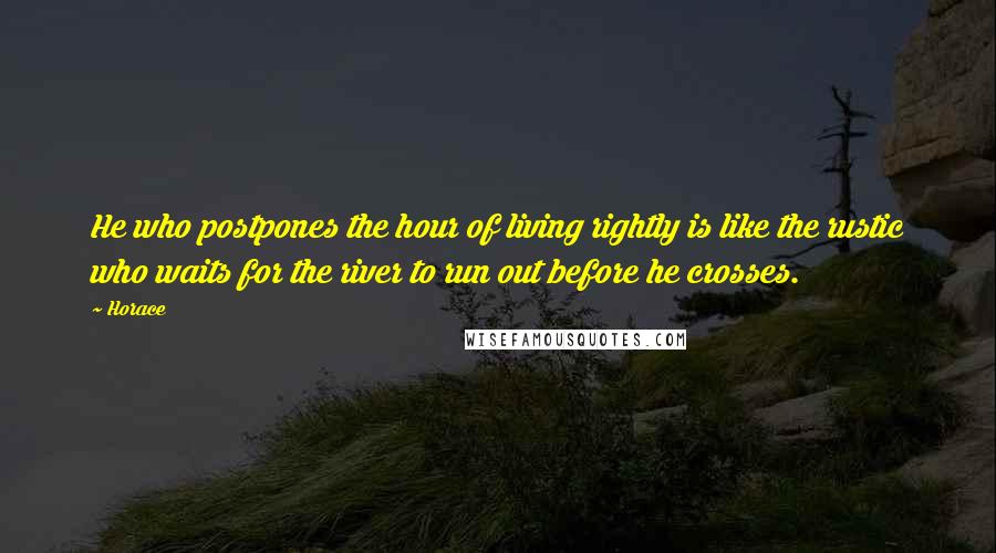 Horace Quotes: He who postpones the hour of living rightly is like the rustic who waits for the river to run out before he crosses.