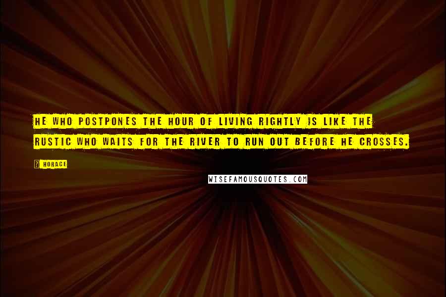 Horace Quotes: He who postpones the hour of living rightly is like the rustic who waits for the river to run out before he crosses.