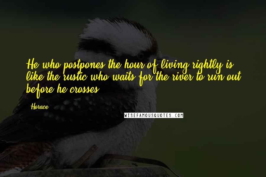 Horace Quotes: He who postpones the hour of living rightly is like the rustic who waits for the river to run out before he crosses.