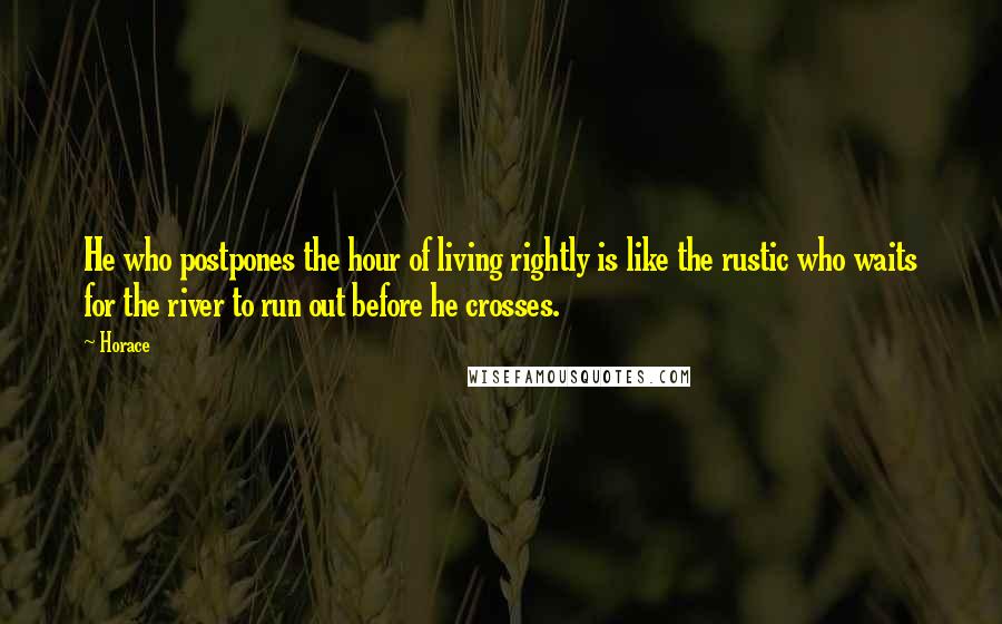 Horace Quotes: He who postpones the hour of living rightly is like the rustic who waits for the river to run out before he crosses.