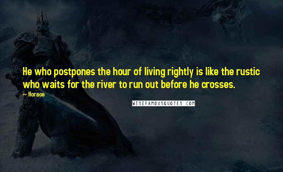 Horace Quotes: He who postpones the hour of living rightly is like the rustic who waits for the river to run out before he crosses.