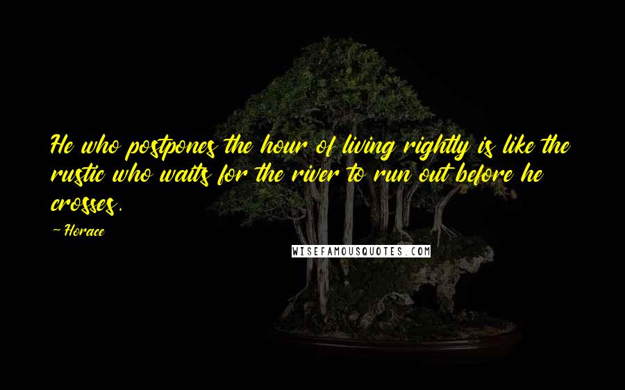 Horace Quotes: He who postpones the hour of living rightly is like the rustic who waits for the river to run out before he crosses.