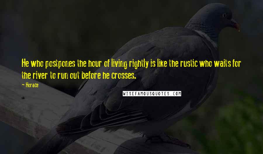 Horace Quotes: He who postpones the hour of living rightly is like the rustic who waits for the river to run out before he crosses.