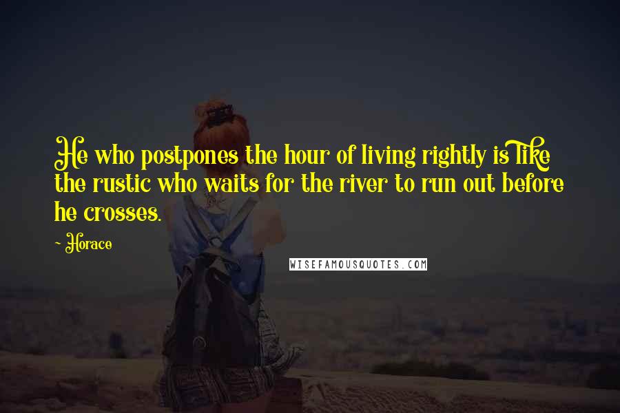Horace Quotes: He who postpones the hour of living rightly is like the rustic who waits for the river to run out before he crosses.