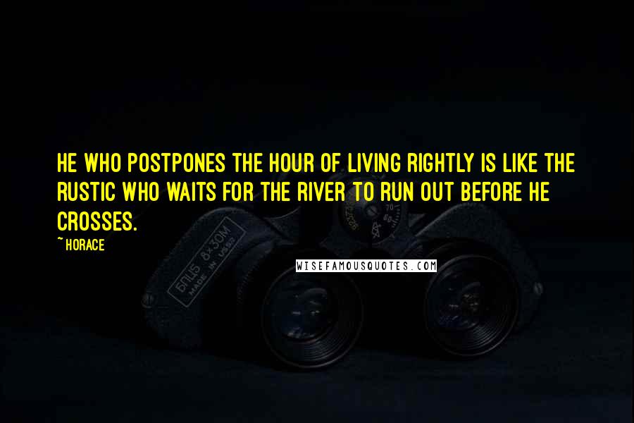 Horace Quotes: He who postpones the hour of living rightly is like the rustic who waits for the river to run out before he crosses.