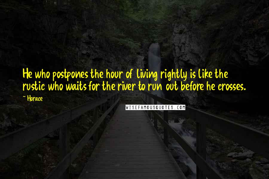 Horace Quotes: He who postpones the hour of living rightly is like the rustic who waits for the river to run out before he crosses.