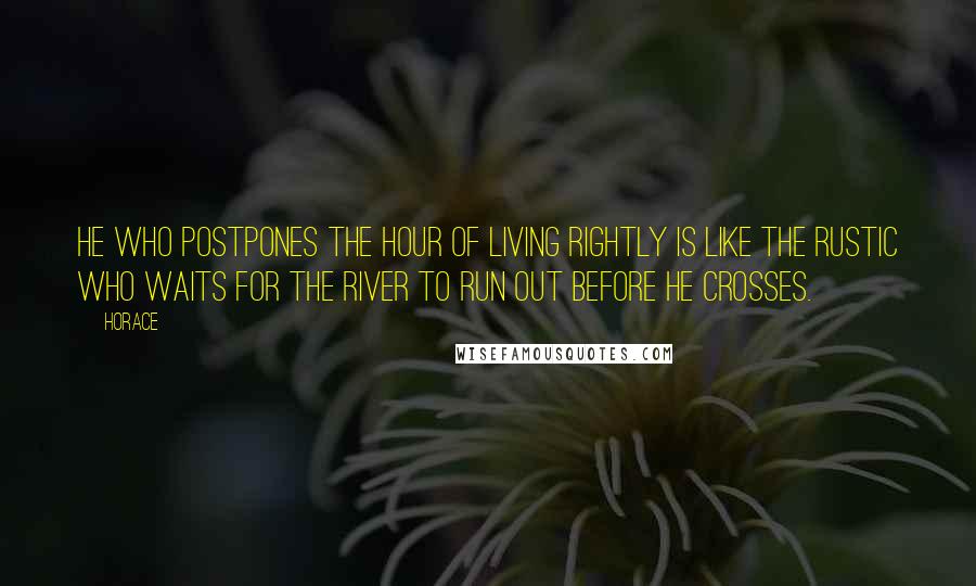 Horace Quotes: He who postpones the hour of living rightly is like the rustic who waits for the river to run out before he crosses.