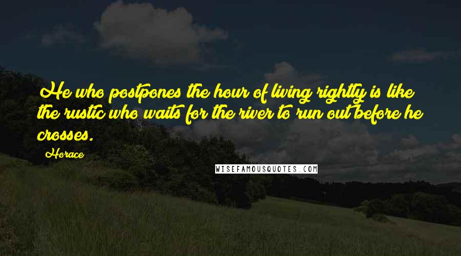 Horace Quotes: He who postpones the hour of living rightly is like the rustic who waits for the river to run out before he crosses.