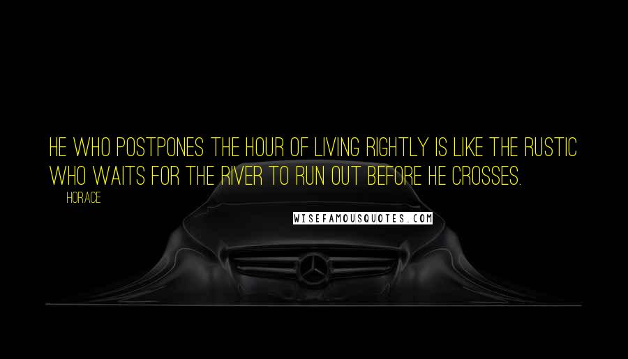 Horace Quotes: He who postpones the hour of living rightly is like the rustic who waits for the river to run out before he crosses.