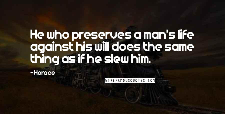 Horace Quotes: He who preserves a man's life against his will does the same thing as if he slew him.