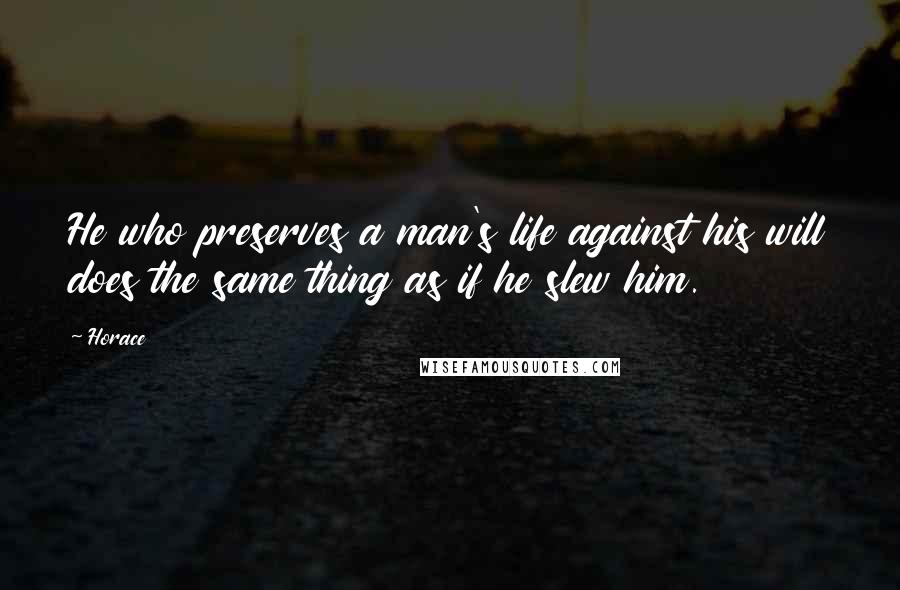 Horace Quotes: He who preserves a man's life against his will does the same thing as if he slew him.