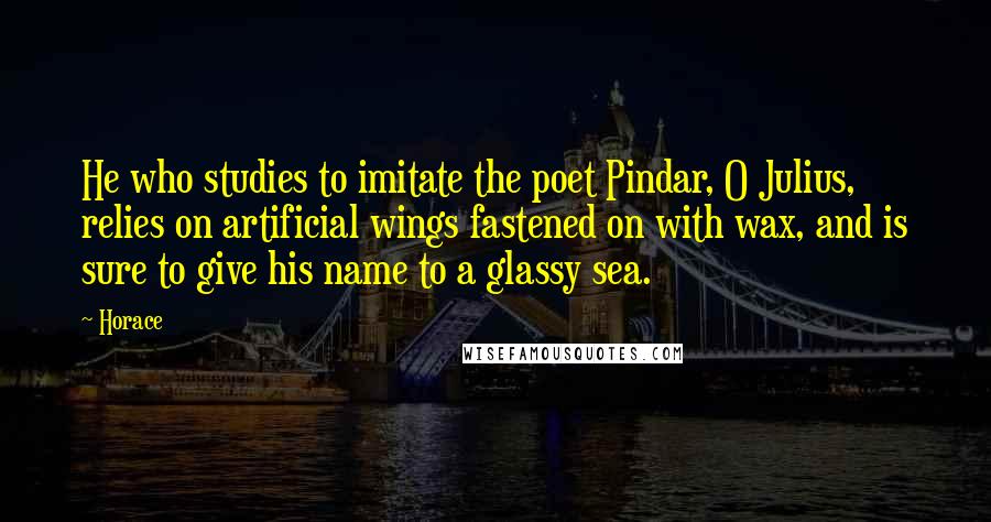 Horace Quotes: He who studies to imitate the poet Pindar, O Julius, relies on artificial wings fastened on with wax, and is sure to give his name to a glassy sea.