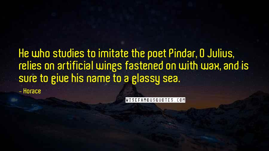 Horace Quotes: He who studies to imitate the poet Pindar, O Julius, relies on artificial wings fastened on with wax, and is sure to give his name to a glassy sea.