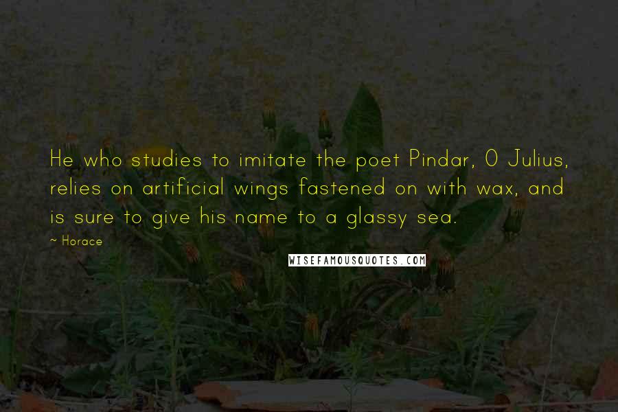 Horace Quotes: He who studies to imitate the poet Pindar, O Julius, relies on artificial wings fastened on with wax, and is sure to give his name to a glassy sea.