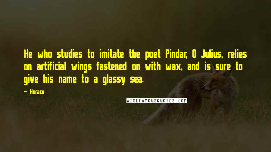 Horace Quotes: He who studies to imitate the poet Pindar, O Julius, relies on artificial wings fastened on with wax, and is sure to give his name to a glassy sea.