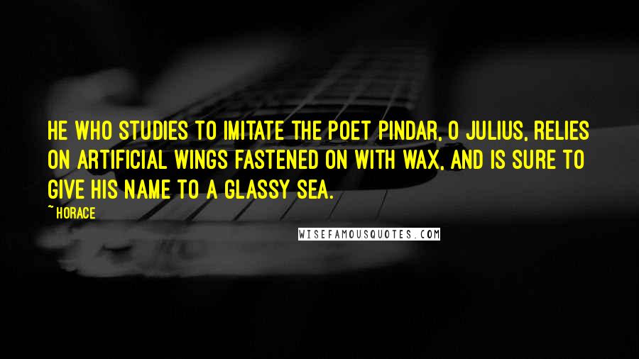 Horace Quotes: He who studies to imitate the poet Pindar, O Julius, relies on artificial wings fastened on with wax, and is sure to give his name to a glassy sea.