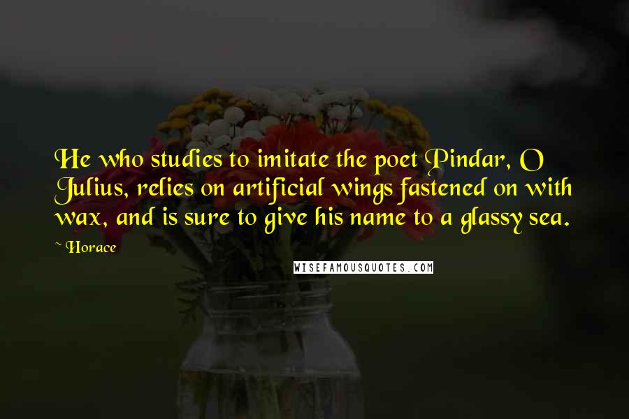 Horace Quotes: He who studies to imitate the poet Pindar, O Julius, relies on artificial wings fastened on with wax, and is sure to give his name to a glassy sea.