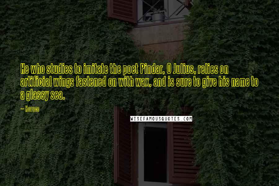 Horace Quotes: He who studies to imitate the poet Pindar, O Julius, relies on artificial wings fastened on with wax, and is sure to give his name to a glassy sea.